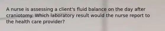 A nurse is assessing a client's fluid balance on the day after craniotomy. Which laboratory result would the nurse report to the health care provider?