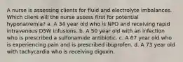 A nurse is assessing clients for fluid and electrolyte imbalances. Which client will the nurse assess first for potential hyponatremia? a. A 34 year old who is NPO and receiving rapid intravenous D5W infusions. b. A 50 year old with an infection who is prescribed a sulfonamide antibiotic. c. A 67 year old who is experiencing pain and is prescribed ibuprofen. d. A 73 year old with tachycardia who is receiving digoxin.