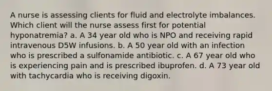 A nurse is assessing clients for fluid and electrolyte imbalances. Which client will the nurse assess first for potential hyponatremia? a. A 34 year old who is NPO and receiving rapid intravenous D5W infusions. b. A 50 year old with an infection who is prescribed a sulfonamide antibiotic. c. A 67 year old who is experiencing pain and is prescribed ibuprofen. d. A 73 year old with tachycardia who is receiving digoxin.