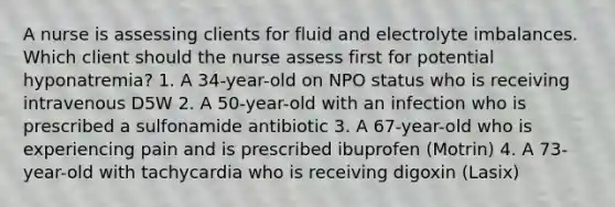 A nurse is assessing clients for fluid and electrolyte imbalances. Which client should the nurse assess first for potential hyponatremia? 1. A 34-year-old on NPO status who is receiving intravenous D5W 2. A 50-year-old with an infection who is prescribed a sulfonamide antibiotic 3. A 67-year-old who is experiencing pain and is prescribed ibuprofen (Motrin) 4. A 73-year-old with tachycardia who is receiving digoxin (Lasix)