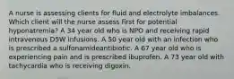 A nurse is assessing clients for fluid and electrolyte imbalances. Which client will the nurse assess first for potential hyponatremia? A 34 year old who is NPO and receiving rapid intravenous D5W infusions. A 50 year old with an infection who is prescribed a sulfonamideantibiotic. A 67 year old who is experiencing pain and is prescribed ibuprofen. A 73 year old with tachycardia who is receiving digoxin.