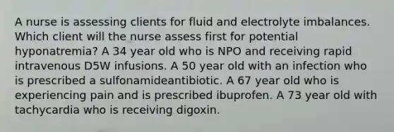 A nurse is assessing clients for fluid and electrolyte imbalances. Which client will the nurse assess first for potential hyponatremia? A 34 year old who is NPO and receiving rapid intravenous D5W infusions. A 50 year old with an infection who is prescribed a sulfonamideantibiotic. A 67 year old who is experiencing pain and is prescribed ibuprofen. A 73 year old with tachycardia who is receiving digoxin.