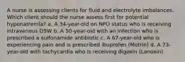 A nurse is assessing clients for fluid and electrolyte imbalances. Which client should the nurse assess first for potential hyponatremia? a. A 34-year-old on NPO status who is receiving intravenous D5W b. A 50-year-old with an infection who is prescribed a sulfonamide antibiotic c. A 67-year-old who is experiencing pain and is prescribed ibuprofen (Motrin) d. A 73-year-old with tachycardia who is receiving digoxin (Lanoxin)