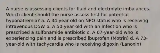 A nurse is assessing clients for fluid and electrolyte imbalances. Which client should the nurse assess first for potential hyponatremia? a. A 34-year-old on NPO status who is receiving intravenous D5W b. A 50-year-old with an infection who is prescribed a sulfonamide antibiotic c. A 67-year-old who is experiencing pain and is prescribed ibuprofen (Motrin) d. A 73-year-old with tachycardia who is receiving digoxin (Lanoxin)