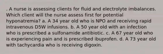 . A nurse is assessing clients for fluid and electrolyte imbalances. Which client will the nurse assess first for potential hyponatremia? a. A 34 year old who is NPO and receiving rapid intravenous D5W infusions. b. A 50 year old with an infection who is prescribed a sulfonamide antibiotic. c. A 67 year old who is experiencing pain and is prescribed ibuprofen. d. A 73 year old with tachycardia who is receiving digoxin.