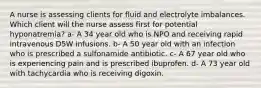 A nurse is assessing clients for fluid and electrolyte imbalances. Which client will the nurse assess first for potential hyponatremia? a- A 34 year old who is NPO and receiving rapid intravenous D5W infusions. b- A 50 year old with an infection who is prescribed a sulfonamide antibiotic. c- A 67 year old who is experiencing pain and is prescribed ibuprofen. d- A 73 year old with tachycardia who is receiving digoxin.