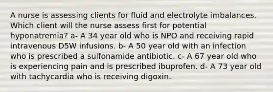 A nurse is assessing clients for fluid and electrolyte imbalances. Which client will the nurse assess first for potential hyponatremia? a- A 34 year old who is NPO and receiving rapid intravenous D5W infusions. b- A 50 year old with an infection who is prescribed a sulfonamide antibiotic. c- A 67 year old who is experiencing pain and is prescribed ibuprofen. d- A 73 year old with tachycardia who is receiving digoxin.