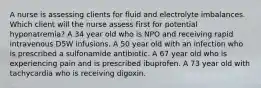 A nurse is assessing clients for fluid and electrolyte imbalances. Which client will the nurse assess first for potential hyponatremia? A 34 year old who is NPO and receiving rapid intravenous D5W infusions. A 50 year old with an infection who is prescribed a sulfonamide antibiotic. A 67 year old who is experiencing pain and is prescribed ibuprofen. A 73 year old with tachycardia who is receiving digoxin.