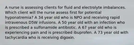 A nurse is assessing clients for fluid and electrolyte imbalances. Which client will the nurse assess first for potential hyponatremia? A 34 year old who is NPO and receiving rapid intravenous D5W infusions. A 50 year old with an infection who is prescribed a sulfonamide antibiotic. A 67 year old who is experiencing pain and is prescribed ibuprofen. A 73 year old with tachycardia who is receiving digoxin.