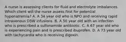 A nurse is assessing clients for fluid and electrolyte imbalances. Which client will the nurse assess first for potential hyponatremia? A. A 34 year old who is NPO and receiving rapid intravenous D5W infusions. B. A 50 year old with an infection who is prescribed a sulfonamide antibiotic. C. A 67 year old who is experiencing pain and is prescribed ibuprofen. D. A 73 year old with tachycardia who is receiving digoxin.