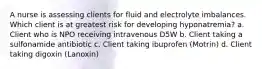 A nurse is assessing clients for fluid and electrolyte imbalances. Which client is at greatest risk for developing hyponatremia? a. Client who is NPO receiving intravenous D5W b. Client taking a sulfonamide antibiotic c. Client taking ibuprofen (Motrin) d. Client taking digoxin (Lanoxin)