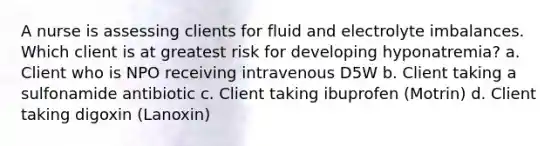 A nurse is assessing clients for fluid and electrolyte imbalances. Which client is at greatest risk for developing hyponatremia? a. Client who is NPO receiving intravenous D5W b. Client taking a sulfonamide antibiotic c. Client taking ibuprofen (Motrin) d. Client taking digoxin (Lanoxin)