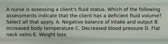 A nurse is assessing a client's fluid status. Which of the following assessments indicate that the client has a deficient fluid volume? Select all that apply. A. Negative balance of intake and output B. Increased body temperature C. Decreased <a href='https://www.questionai.com/knowledge/kD0HacyPBr-blood-pressure' class='anchor-knowledge'>blood pressure</a> D. Flat neck veins E. Weight loss