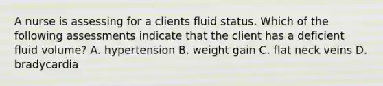 A nurse is assessing for a clients fluid status. Which of the following assessments indicate that the client has a deficient fluid volume? A. hypertension B. weight gain C. flat neck veins D. bradycardia