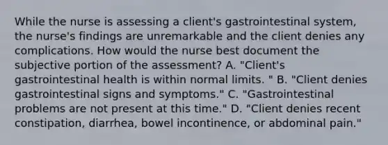 While the nurse is assessing a client's gastrointestinal system, the nurse's findings are unremarkable and the client denies any complications. How would the nurse best document the subjective portion of the assessment? A. "Client's gastrointestinal health is within normal limits. " B. "Client denies gastrointestinal signs and symptoms." C. "Gastrointestinal problems are not present at this time." D. "Client denies recent constipation, diarrhea, bowel incontinence, or abdominal pain."