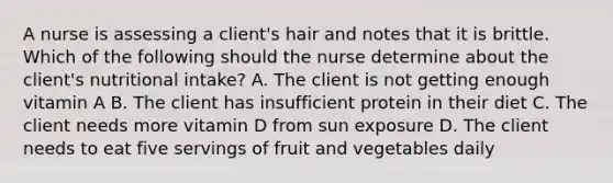 A nurse is assessing a client's hair and notes that it is brittle. Which of the following should the nurse determine about the client's nutritional intake? A. The client is not getting enough vitamin A B. The client has insufficient protein in their diet C. The client needs more vitamin D from sun exposure D. The client needs to eat five servings of fruit and vegetables daily