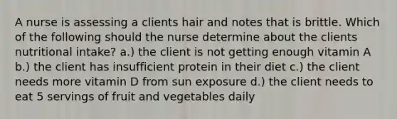 A nurse is assessing a clients hair and notes that is brittle. Which of the following should the nurse determine about the clients nutritional intake? a.) the client is not getting enough vitamin A b.) the client has insufficient protein in their diet c.) the client needs more vitamin D from sun exposure d.) the client needs to eat 5 servings of fruit and vegetables daily