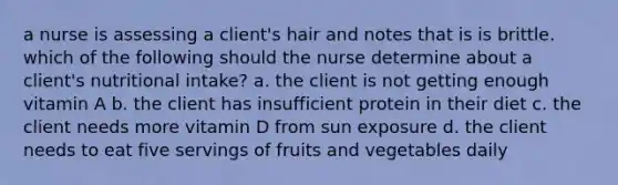 a nurse is assessing a client's hair and notes that is is brittle. which of the following should the nurse determine about a client's nutritional intake? a. the client is not getting enough vitamin A b. the client has insufficient protein in their diet c. the client needs more vitamin D from sun exposure d. the client needs to eat five servings of fruits and vegetables daily