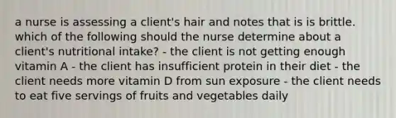 a nurse is assessing a client's hair and notes that is is brittle. which of the following should the nurse determine about a client's nutritional intake? - the client is not getting enough vitamin A - the client has insufficient protein in their diet - the client needs more vitamin D from sun exposure - the client needs to eat five servings of fruits and vegetables daily