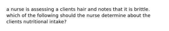 a nurse is assessing a clients hair and notes that it is brittle. which of the following should the nurse determine about the clients nutritional intake?