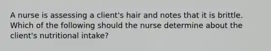 A nurse is assessing a client's hair and notes that it is brittle. Which of the following should the nurse determine about the client's nutritional intake?