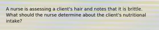 A nurse is assessing a client's hair and notes that it is brittle. What should the nurse determine about the client's nutritional intake?