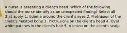 A nurse is assessing a client's head. Which of the following should the nurse identify as an unexpected finding? Select all that apply. 1. Edema around the client's eyes 2. Protrusion of the client's mastoid bone 3. Protrusions on the client's head 4. Oval white patches in the client's hair 5. A lesion on the client's scalp