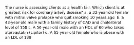 The nurse is assessing clients at a health fair. Which client is at greatest risk for coronary artery disease? a. a 32-year-old female with mitral valve prolapse who quit smoking 10 years ago. b. a 43-year-old male with a family history of CAD and cholesterol level of 158 c. A 56-year-old male with an HDL of 60 who takes atorvastatin (Lipitor) d. A 65-year-old female who is obese with an LDL of 188