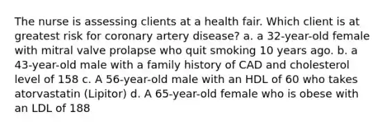 The nurse is assessing clients at a health fair. Which client is at greatest risk for coronary artery disease? a. a 32-year-old female with mitral valve prolapse who quit smoking 10 years ago. b. a 43-year-old male with a family history of CAD and cholesterol level of 158 c. A 56-year-old male with an HDL of 60 who takes atorvastatin (Lipitor) d. A 65-year-old female who is obese with an LDL of 188