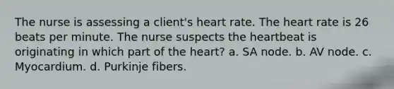 The nurse is assessing a client's heart rate. <a href='https://www.questionai.com/knowledge/kya8ocqc6o-the-heart' class='anchor-knowledge'>the heart</a> rate is 26 beats per minute. The nurse suspects the heartbeat is originating in which part of the heart? a. SA node. b. AV node. c. Myocardium. d. Purkinje fibers.