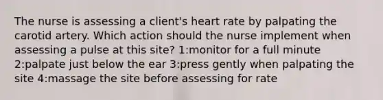 The nurse is assessing a client's heart rate by palpating the carotid artery. Which action should the nurse implement when assessing a pulse at this site? 1:monitor for a full minute 2:palpate just below the ear 3:press gently when palpating the site 4:massage the site before assessing for rate