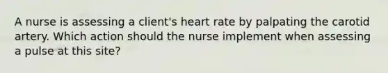 A nurse is assessing a client's heart rate by palpating the carotid artery. Which action should the nurse implement when assessing a pulse at this site?