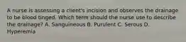 A nurse is assessing a client's incision and observes the drainage to be blood tinged. Which term should the nurse use to describe the drainage? A. Sanguineous B. Purulent C. Serous D. Hyperemia