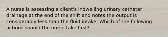 A nurse is assessing a client's indwelling urinary catheter drainage at the end of the shift and notes the output is considerably less than the fluid intake. Which of the following actions should the nurse take first?