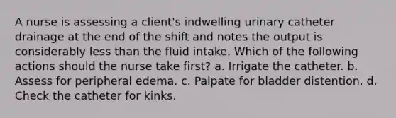 A nurse is assessing a client's indwelling urinary catheter drainage at the end of the shift and notes the output is considerably less than the fluid intake. Which of the following actions should the nurse take first? a. Irrigate the catheter. b. Assess for peripheral edema. c. Palpate for bladder distention. d. Check the catheter for kinks.