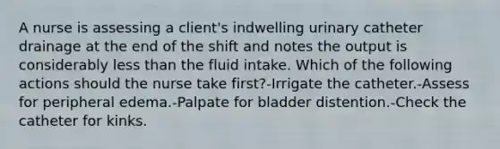 A nurse is assessing a client's indwelling urinary catheter drainage at the end of the shift and notes the output is considerably <a href='https://www.questionai.com/knowledge/k7BtlYpAMX-less-than' class='anchor-knowledge'>less than</a> the fluid intake. Which of the following actions should the nurse take first?-Irrigate the catheter.-Assess for peripheral edema.-Palpate for bladder distention.-Check the catheter for kinks.