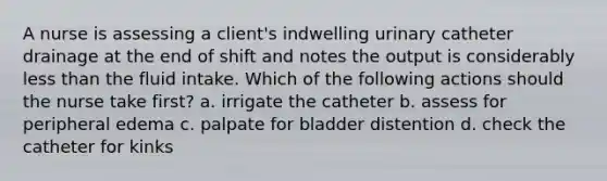 A nurse is assessing a client's indwelling urinary catheter drainage at the end of shift and notes the output is considerably less than the fluid intake. Which of the following actions should the nurse take first? a. irrigate the catheter b. assess for peripheral edema c. palpate for bladder distention d. check the catheter for kinks