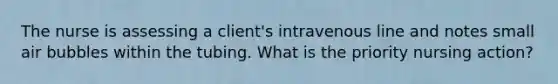 The nurse is assessing a client's intravenous line and notes small air bubbles within the tubing. What is the priority nursing action?