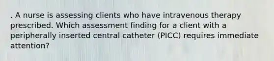 . A nurse is assessing clients who have intravenous therapy prescribed. Which assessment finding for a client with a peripherally inserted central catheter (PICC) requires immediate attention?