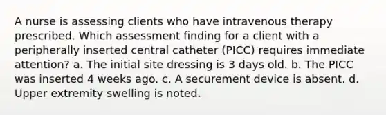 A nurse is assessing clients who have intravenous therapy prescribed. Which assessment finding for a client with a peripherally inserted central catheter (PICC) requires immediate attention? a. The initial site dressing is 3 days old. b. The PICC was inserted 4 weeks ago. c. A securement device is absent. d. Upper extremity swelling is noted.