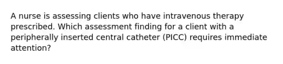 A nurse is assessing clients who have intravenous therapy prescribed. Which assessment finding for a client with a peripherally inserted central catheter (PICC) requires immediate attention?