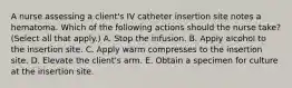 A nurse assessing a client's IV catheter insertion site notes a hematoma. Which of the following actions should the nurse take? (Select all that apply.) A. Stop the infusion. B. Apply alcohol to the insertion site. C. Apply warm compresses to the insertion site. D. Elevate the client's arm. E. Obtain a specimen for culture at the insertion site.