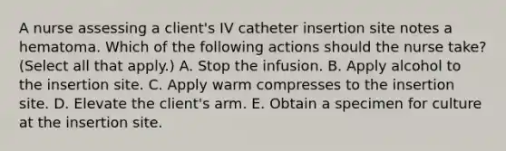 A nurse assessing a client's IV catheter insertion site notes a hematoma. Which of the following actions should the nurse take? (Select all that apply.) A. Stop the infusion. B. Apply alcohol to the insertion site. C. Apply warm compresses to the insertion site. D. Elevate the client's arm. E. Obtain a specimen for culture at the insertion site.