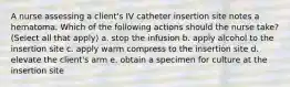 A nurse assessing a client's IV catheter insertion site notes a hematoma. Which of the following actions should the nurse take? (Select all that apply) a. stop the infusion b. apply alcohol to the insertion site c. apply warm compress to the insertion site d. elevate the client's arm e. obtain a specimen for culture at the insertion site