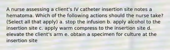 A nurse assessing a client's IV catheter insertion site notes a hematoma. Which of the following actions should the nurse take? (Select all that apply) a. stop the infusion b. apply alcohol to the insertion site c. apply warm compress to the insertion site d. elevate the client's arm e. obtain a specimen for culture at the insertion site