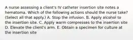 A nurse assessing a client's IV catheter insertion site notes a hematoma. Which of the following actions should the nurse take? (Select all that apply.) A. Stop the infusion. B. Apply alcohol to the insertion site. C. Apply warm compresses to the insertion site D. Elevate the client's arm. E. Obtain a specimen for culture at the insertion site