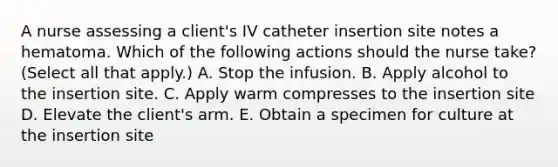 A nurse assessing a client's IV catheter insertion site notes a hematoma. Which of the following actions should the nurse take? (Select all that apply.) A. Stop the infusion. B. Apply alcohol to the insertion site. C. Apply warm compresses to the insertion site D. Elevate the client's arm. E. Obtain a specimen for culture at the insertion site