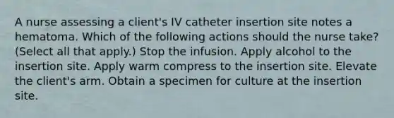 A nurse assessing a client's IV catheter insertion site notes a hematoma. Which of the following actions should the nurse take? (Select all that apply.) Stop the infusion. Apply alcohol to the insertion site. Apply warm compress to the insertion site. Elevate the client's arm. Obtain a specimen for culture at the insertion site.