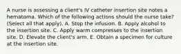 A nurse is assessing a client's IV catheter insertion site notes a hematoma. Which of the following actions should the nurse take? (Select all that apply). A. Stop the infusion. B. Apply alcohol to the insertion site. C. Apply warm compresses to the insertion site. D. Elevate the client's arm. E. Obtain a specimen for culture at the insertion site.