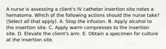 A nurse is assessing a client's IV catheter insertion site notes a hematoma. Which of the following actions should the nurse take? (Select all that apply). A. Stop the infusion. B. Apply alcohol to the insertion site. C. Apply warm compresses to the insertion site. D. Elevate the client's arm. E. Obtain a specimen for culture at the insertion site.